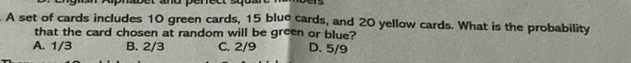 A set of cards includes 10 green cards, 15 blue cards, and 20 yellow cards. What is the probability
that the card chosen at random will be green or blue?
A. 1/3 B. 2/3 C. 2/9 D. 5/9