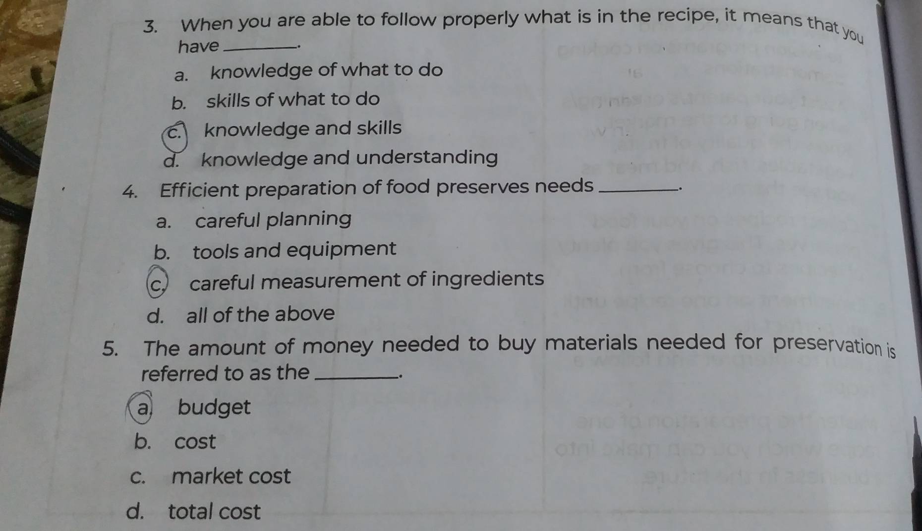 When you are able to follow properly what is in the recipe, it means that you
have_
a. knowledge of what to do
b. skills of what to do
c. knowledge and skills
d. knowledge and understanding
4. Efficient preparation of food preserves needs_
_.
a. careful planning
b. tools and equipment
c. careful measurement of ingredients
d. all of the above
5. The amount of money needed to buy materials needed for preservation is
referred to as the_
.
a budget
b. Cơ S t
c. market cost
d. total cost