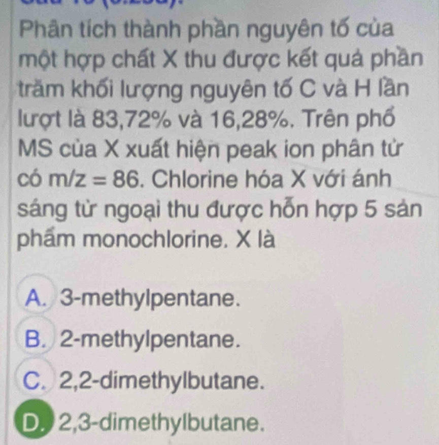 Phân tích thành phần nguyên tố của
một hợp chất X thu được kết quả phần
trăm khối lượng nguyên tố C và H lần
lượt là 83, 72% và 16, 28%. Trên phố
MS của X xuất hiện peak ion phân tử
có m/z=86. Chlorine hóa X với ánh
sáng từ ngoại thu được hỗn hợp 5 sản
phẩm monochlorine. X là
A. 3 -methylpentane.
B. 2 -methylpentane.
C. 2, 2 -dimethylbutane.
D 2,3 -dimethylbutane.