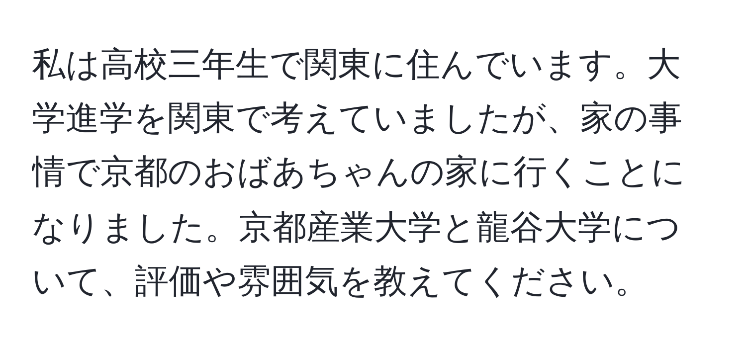 私は高校三年生で関東に住んでいます。大学進学を関東で考えていましたが、家の事情で京都のおばあちゃんの家に行くことになりました。京都産業大学と龍谷大学について、評価や雰囲気を教えてください。