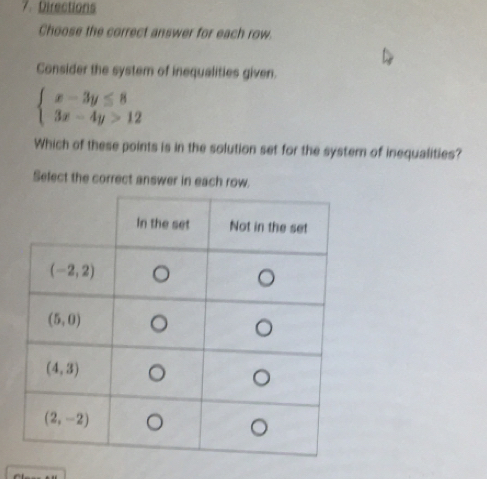 Directions
Choose the correct answer for each row.
Consider the system of inequalities given.
beginarrayl x-3y≤ 8 3x-4y>12endarray.
Which of these points is in the solution set for the system of inequalities?
Sefect the correct answer in each row.