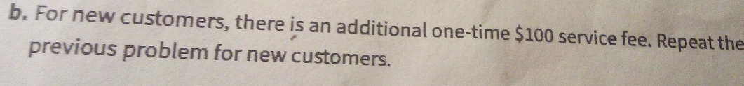 For new customers, there is an additional one-time $100 service fee. Repeat the 
previous problem for new customers.