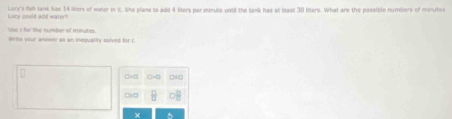 Lucy's fish tank has 14 liters of water in it. She plans to add 4 liters per minute until the tank has at least 38 liters. What are the possible numbers of minutes
Lucy could add water?
Use I for the number of minutes.
Write your anwwer as an inequality solved for t.
□ >□ □ / □
□2 □  □ /□    □ /□  