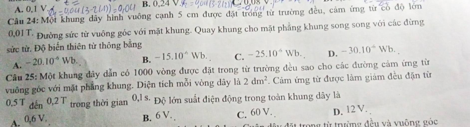 A. 0, 1 V
B. 0,24
Câu 24: Một khung dây hình vuông cạnh 5 cm được đặt trong từ trường đều, cảm ứng từ có độ lớn
0,01T: Đường sức từ vuông góc với mặt khung. Quay khung cho mặt phẳng khung song song với các đừng
sức từ. Độ biến thiên từ thông bằng
A. -20.10^(-6)Wb.
B. -15.10^(-6)Wb. C. -25.10^(-6)Wb. D. -30.10^(-6)Wb. 
Câu 25: Một khung dây dẫn có 1000 vòng được đặt trong từ trường đều sao cho các đường cảm ứng từ
vuông góc với mặt phẳng khung. Diện tích mỗi vòng dây 1a2dm^2. Cảm ứng từ được làm giảm đều đặn từ
0,5 T đến 0, 2T trong thời gian 0, 1s. Độ lớn suất điện động trong toàn khung dây là
D. 12 V.
A. 0,6 V.
B. 6 V. C. 60 V.
t trong từ trường đều và vuông góc