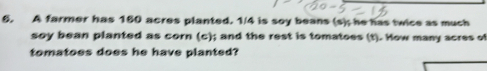 A farmer has 160 acres planted. 1/4 is soy beans (s); he has twice as much 
soy bean planted as corn (c); and the rest is tomatoes (t). How many acres of 
tomatoes does he have planted?