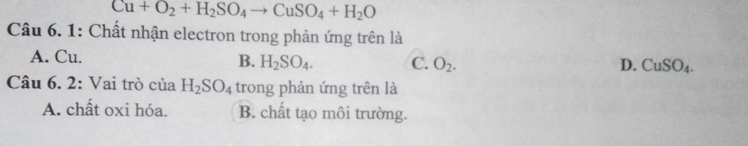 Cu+O_2+H_2SO_4to CuSO_4+H_2O
Câu 6. 1: Chất nhận electron trong phản ứng trên là
A. Cu. B. H_2SO_4. O_2. 
C.
D. CuSO_4. 
Câu 6. 2: Vai trò của H_2SO_4 trong phản ứng trên là
A. chất oxi hóa. B. chất tạo môi trường.