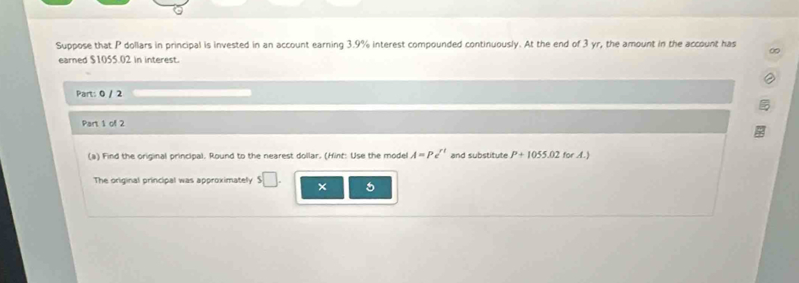 Suppose that P dollars in principal is invested in an account earning 3.9% interest compounded continuously. At the end of 3 yr, the amount in the account has 
∞ 
earned $1055.02 in interest. 
Part: 0 / 2 
Part 1 of 2 
(a) Find the original principal. Round to the nearest dollar. (Hint: Use the model A=Pe^(rt) and substitute P+1055.02 for A.) 
The original principal was approximately $□. 
5