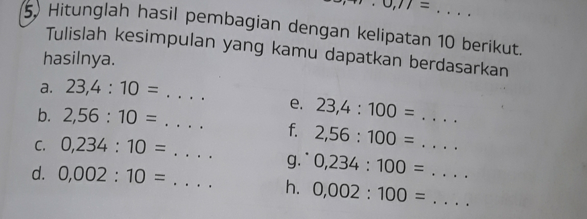 J,11= 
5) Hitunglah hasil pembagian dengan kelipatan 10 berikut. 
Tulislah kesimpulan yang kamu dapatkan berdasarkan 
hasilnya. 
a. 23, 4:10=... _ 
e. 23,4:100= :... _ 
b. 2,56:10=... _ 
f. 2,56:100= .... _ 
C. 0,234:10=... _ 
g` 0,234:100= _... 
d. 0,002:10= _ 
h. 0,002:100= _