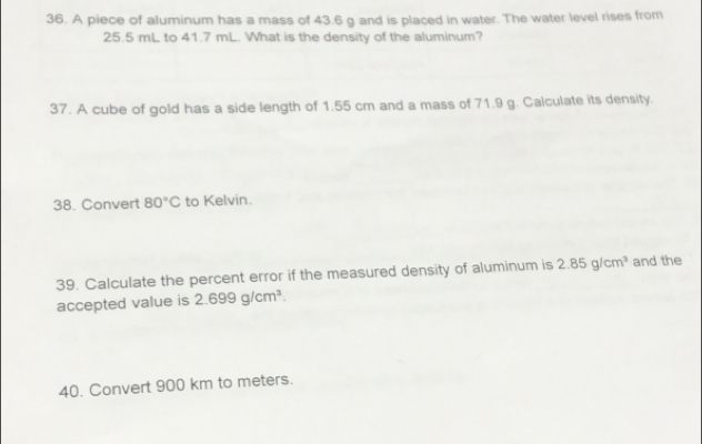 A piece of aluminum has a mass of 43.6 g and is placed in water. The water level rises from
25.5 mL to 41.7 mL. What is the density of the aluminum? 
37. A cube of gold has a side length of 1.55 cm and a mass of 71.9 g. Calculate its density. 
38. Convert 80°C to Kelvin. 
39. Calculate the percent error if the measured density of aluminum is 2.85g/cm^3 and the 
accepted value is 2.699g/cm^3. 
40. Convert 900 km to meters.