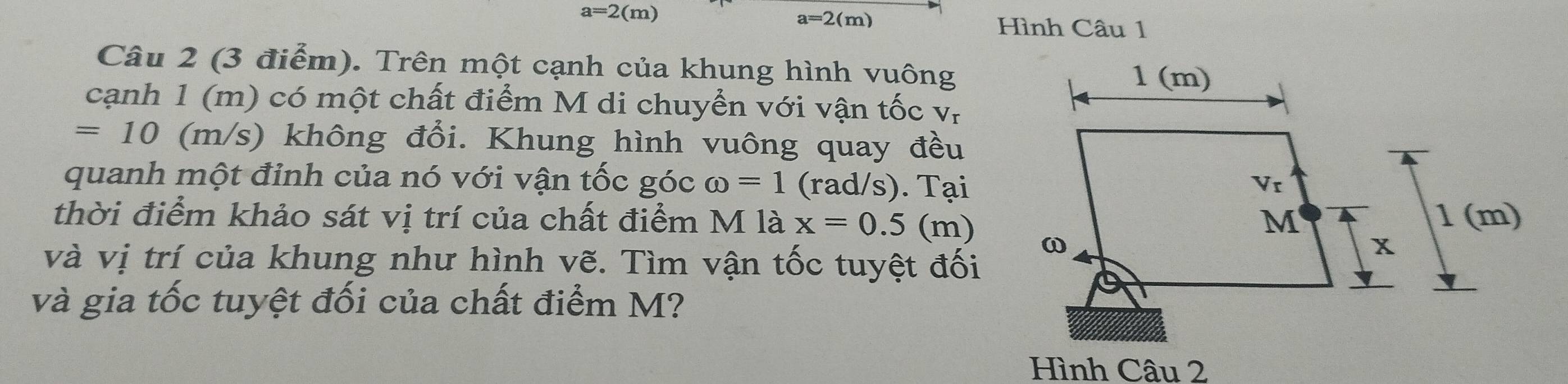 a=2(m) a=2(m) Hình Câu 1
Câu 2 (3 điểm). Trên một cạnh của khung hình vuông
cạnh 1 (m) có một chất điểm M di chuyển với vận tốc V_I
=10 (m/s) không đổi. Khung hình vuông quay đều
quanh một đỉnh của nó với vận tốc góc omega =1 (rad/s). Tại
thời điểm khảo sát vị trí của chất điểm M là x=0.5 (m)
và vị trí của khung như hình vẽ. Tìm vận tốc tuyệt đối
và gia tốc tuyệt đối của chất điểm M?
Hình Câu 2