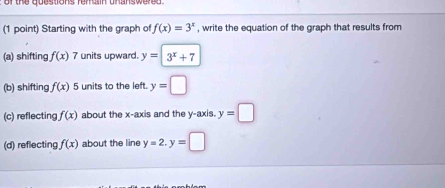 of the questions femain unanswered .
(1 point) Starting with the graph of f(x)=3^x , write the equation of the graph that results from
(a) shifting f(x)7 units upward. y= | 3^x+7
(b) shifting f(x) 5 units to the left. y=□
(c) reflecting f(x) about the x-axis and the y-axis. y=□
(d) reflecting f(x) about the line y=2. y=□