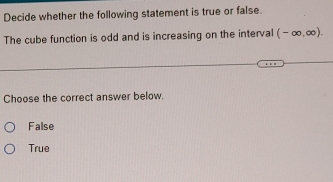 Decide whether the following statement is true or false.
The cube function is odd and is increasing on the interval (-∈fty ,∈fty ). 
Choose the correct answer below.
False
True