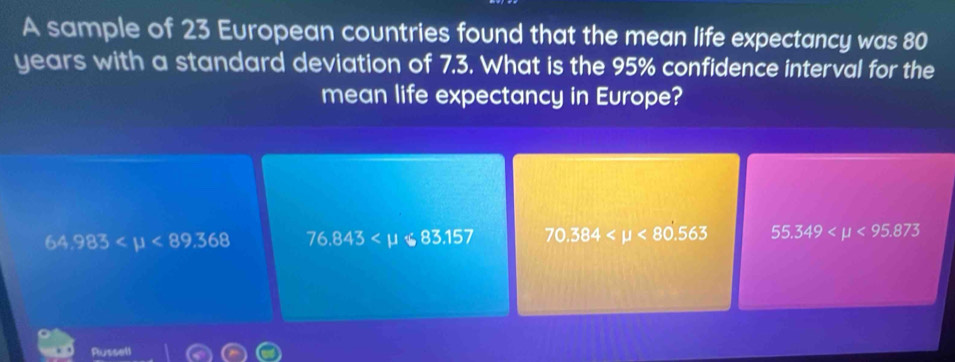 A sample of 23 European countries found that the mean life expectancy was 80
years with a standard deviation of 7.3. What is the 95% confidence interval for the
mean life expectancy in Europe?
64,983 <89.368 76.843 70.384 <80.563 55.349 <95.873
Russell