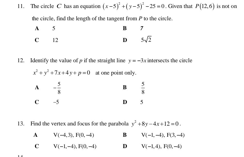 The circle C has an equation (x-5)^2+(y-5)^2-25=0. Given that P(12,6) is not on
the circle, find the length of the tangent from P to the circle.
12. Identify the value of p if the straight line y=-3x intersects the circle
x^2+y^2+7x+4y+p=0 at one point only.
A - 5/8 
B  5/8 
C -5 D 5
13. Find the vertex and focus for the parabola y^2+8y-4x+12=0.
A V(-4,3),F(0,-4)
B V(-1,-4),F(3,-4)
C V(-1,-4),F(0,-4) D V(-1,4),F(0,-4)