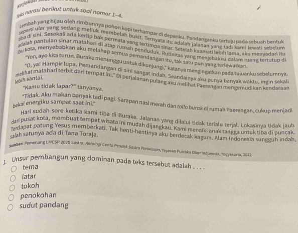 Kerjakäl
Teks narasi berikut untuk soal nomor 1-4.
Lembah yang hijau oleh rimbunnya pohon kopi terhampar di depanku. Pandanganku tertuju pada sebuāh bentuk
seperti ular yang sedang meliuk membelah bukit. Ternyata itu adalah jalanan yang ladi kami lewati sebelum
ba di sini. Sesekali ada kerlip bak permata yang tertimpa sinar. Setelah kuamati lebih Iama, aku menyadari itu
adalah pantulan sinar matahari di atap rumah penduduk. Rutinitas yang menjebakku dalam ruang tertutup di
bu kota, menyebabkan aku melahap semua pemandangan itu, tak satu pun yang terlewatkan
"Yon, ayo kita turun. Burake menunggu untuk dikunjungi," katanya mengingatkan pada tujuanku sebelumnya
"O, ya! Hāmpir lupa. Þemandangan di sini sangat indah. Seandainya aku punya banyak waktu, ingin sekal
lebih santai.
melihat matahari terbit dari tempat ini." Di perjalanan pulang aku melihat Paerengan mengemudikan kendaraan
“Kamu tidak lapar?” tanyanya.
*Tidak. Aku makan banyak tadi pagi. Sarapan nasi merah dan tollo burok di rumah Paerengan, cukup menjadi
bekal energiku sampat saat ini."
Hari sudah sore ketika kami tiba di Burake. Jalanan yang dilalui tidak terlalu terjal. Lokasinva tidak jauh
dari pusat kota, membuat tempat wisata ini mudah dijangkau. Kami menaiki anak tangga untuk tiba di puncak.
Terdapat patung Yesus memberkati. Tak henti-hentinya aku berdecak kagum. Alam Indonesia sungguh indah,
salah satunya ada di Tana Toraja.
tamber: Pemenang LMCSP 2020 Sastra, Antologi Cerito Pendek Sostro Poriwisoto, Yayasan Pustaka Obor Indonesia, Yogyakarta, 2022
1, Unsur pembangun yang dominan pada teks tersebut adalah . . . .
tema
latar
tokoh
penokohan
sudut pandang