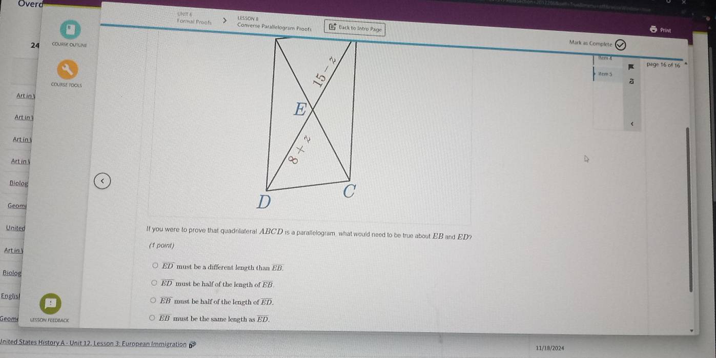 Overd
UNIT 6 LESSON II
Formal Proofs Converse Parallelogram Proofs (equiv^+ Back to Intro Page
Print
24 cOURSE OUTUne
Mark as Complete
em 4
page 16 of 16 
Item S
COURSE TOOLS
a
Art in 
Art inV
Art in 
Art in 
Biolog
<
Geomi
United If you were to prove that quadrilateral  ABCD is a parallelogram, what would need to be true about EB and ED?
Art in (1 point)
overline ED must be a different length than overline EB. 
Biolog
overline ED must be half of the length of overline EB
Englisl must be half of the length of overline ED.
overline EB
overline EB
Geome LESSON FEEDBACK must be the same length as overline ED
United States History A - Unit 12. Lesson 3: European Immigration vector b 11/18/2024