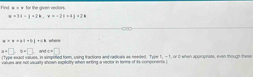 Find U* V for the given vectors.
u=3i-j+2k, v=-2i+4j+2k
u* v=ai+bj+ck where
a=□ , b=□ and c=□. 
(Type exact values, in simplified form, using fractions and radicals as needed. Type 1, - 1, or 0 when appropriate, even though these 
values are not usually shown explicitly when writing a vector in terms of its components.)