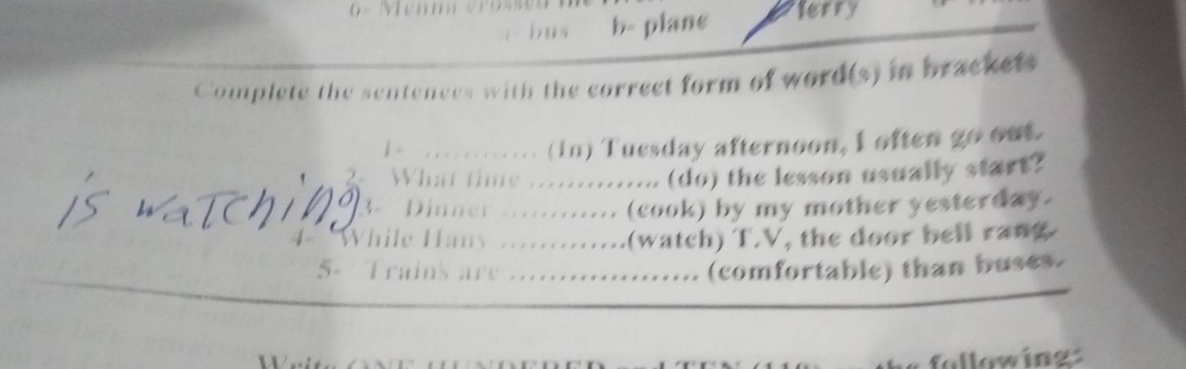 = Memm erosses 
bus b- plane 
terry 
Complete the sentences with the correct form of word(s) in brackets 
.. . ........ (in) Tuesday afternoon, I often go out. 
? What time ............. (do) the lesson usually start? 
3 - Dinner ............ (cook) by my mother yesterday. 
While Hany ............(watch) T.V, the door bell rang 
5- Trains are ................... (comfortable) than buses. 
allowings