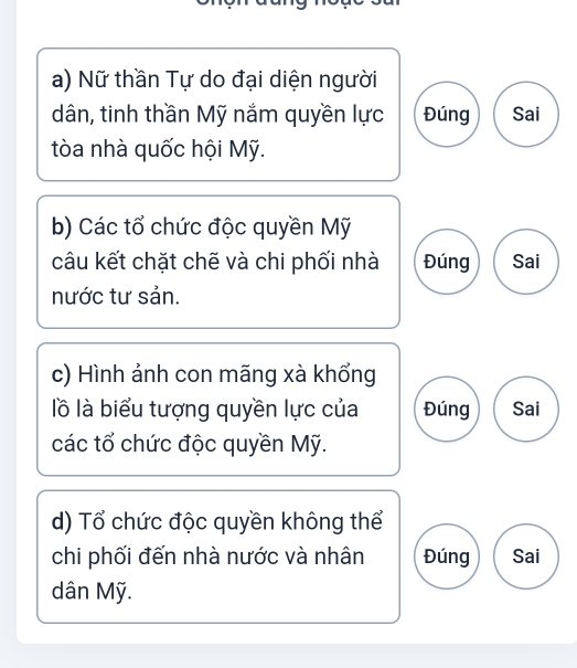 Nữ thần Tự do đại diện người 
dân, tinh thần Mỹ nắm quyền lực Đúng Sai 
tòa nhà quốc hội Mỹ. 
b) Các tổ chức độc quyền Mỹ 
câu kết chặt chẽ và chi phối nhà Đúng Sai 
nước tư sản. 
c) Hình ảnh con mãng xà khổng 
lồ là biểu tượng quyền lực của Đúng Sai 
các tổ chức độc quyền Mỹ. 
d) Tổ chức độc quyền không thể 
chi phối đến nhà nước và nhân Đúng Sai 
dân Mỹ.