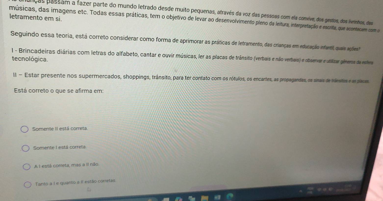 nças passam a fazer parte do mundo letrado desde muito pequenas, através da voz das pessoas com ela convive, dos gestos, dos livrinhos, das
letramento em si.
músicas, das imagens etc. Todas essas práticas, tem o objetivo de levar ao desenvolvimento pleno da leitura, interpretação e escrita, que acontecem com o
Seguindo essa teoria, está correto considerar como forma de aprimorar as práticas de letramento, das crianças em educação infantil, quais ações
l - Brincadeiras diárias com letras do alfabeto, cantar e ouvir músicas, ler as placas de trânsito (verbais e não verbais) e observar e utilizar gêneros da esfera
tecnológica.
II - Estar presente nos supermercados, shoppings, trânsito, para ter contato com os rótulos, os encartes, as propagandas, os sinais de frânsitos e as placas.
Está correto o que se afirma em:
Somente II está correta.
Somente I está correta.
A I está correta, mas a II não.
Tanto a I e quanto a II estão corretas,