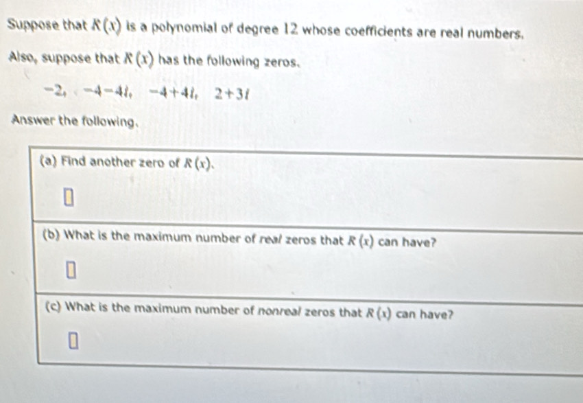 Suppose that K(x) is a polynomial of degree 12 whose coefficients are real numbers. 
Also, suppose that K(x) has the following zeros.
-2, -4-4i, -4+4i, 2+3i
Answer the following. 
(a) Find another zero of R(x). 
(b) What is the maximum number of real zeros that R(x) can have? 
(c) What is the maximum number of nonreal zeros that R(x) can have?