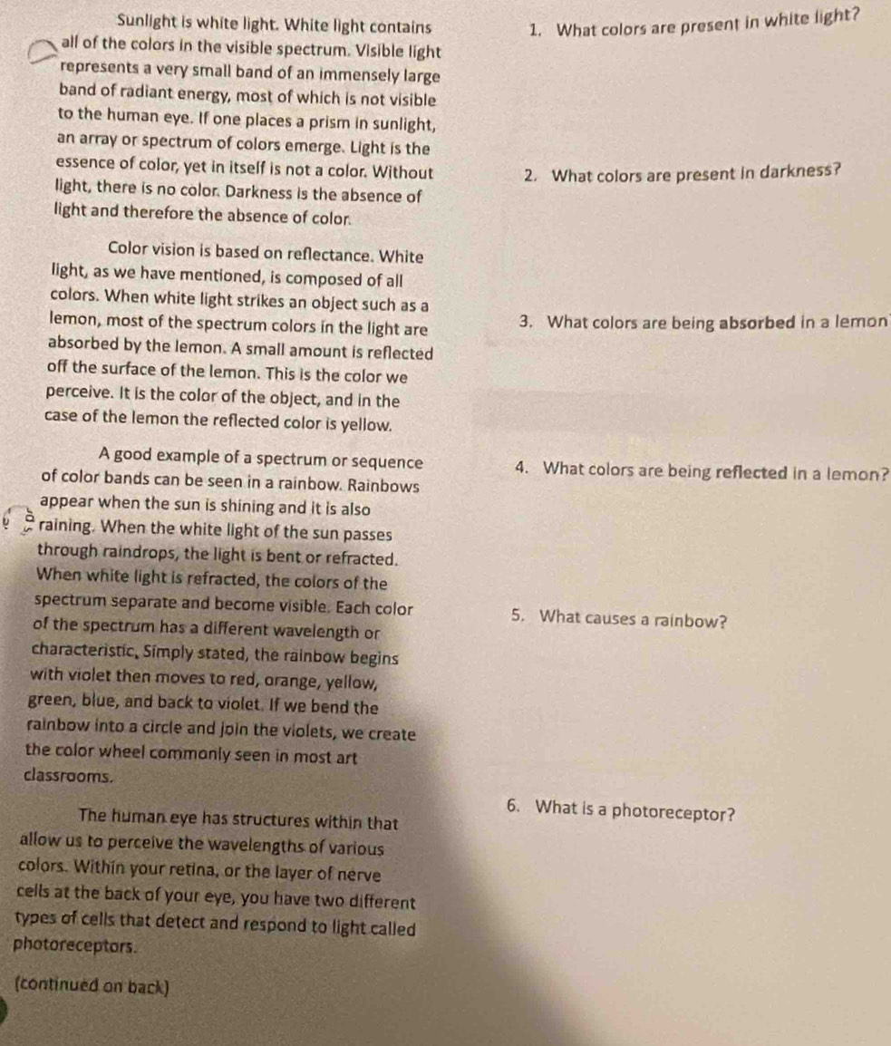 Sunlight is white light. White light contains 1. What colors are present in white light? 
all of the colors in the visible spectrum. Visible light 
represents a very small band of an immensely large 
band of radiant energy, most of which is not visible 
to the human eye. If one places a prism in sunlight, 
an array or spectrum of colors emerge. Light is the 
essence of color, yet in itself is not a color. Without 2. What colors are present in darkness? 
light, there is no color. Darkness is the absence of 
light and therefore the absence of color. 
Color vision is based on reflectance. White 
light, as we have mentioned, is composed of all 
colors. When white light strikes an object such as a 
lemon, most of the spectrum colors in the light are 3. What colors are being absorbed in a lemon 
absorbed by the lemon. A small amount is reflected 
off the surface of the lemon. This is the color we 
perceive. It is the color of the object, and in the 
case of the lemon the reflected color is yellow. 
A good example of a spectrum or sequence 4. What colors are being reflected in a lemon? 
of color bands can be seen in a rainbow. Rainbows 
appear when the sun is shining and it is also 
raining. When the white light of the sun passes 
through raindrops, the light is bent or refracted. 
When white light is refracted, the colors of the 
spectrum separate and become visible. Each color 5. What causes a rainbow? 
of the spectrum has a different wavelength or 
characteristic, Simply stated, the rainbow begins 
with violet then moves to red, orange, yellow, 
green, blue, and back to violet. If we bend the 
rainbow into a circle and join the violets, we create 
the color wheel commonly seen in most art 
classrooms. 
6. What is a photoreceptor? 
The human eye has structures within that 
allow us to perceive the wavelengths of various 
colors. Within your retina, or the layer of nerve 
cells at the back of your eye, you have two different 
types of cells that detect and respond to light called 
photoreceptors. 
(continued on back)