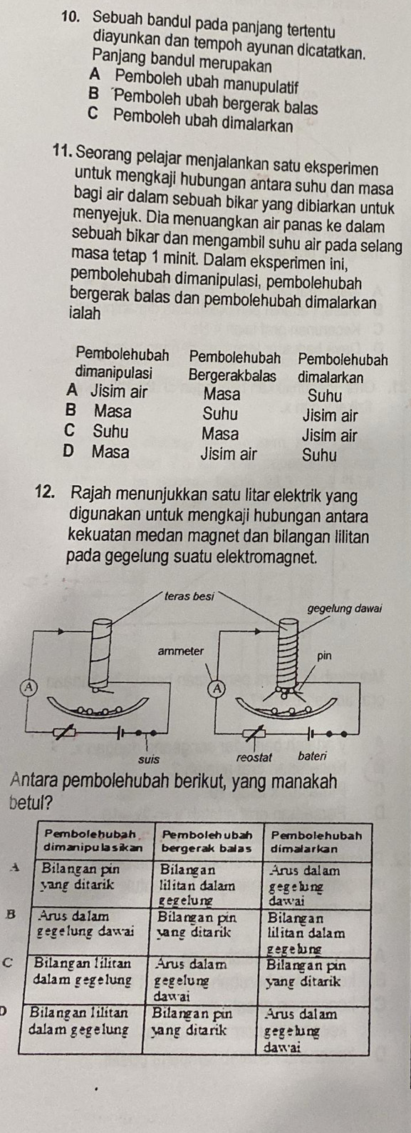 Sebuah bandul pada panjang tertentu
diayunkan dan tempoh ayunan dicatatkan.
Panjang bandul merupakan
A Pemboleh ubah manupulatif
Pemboleh ubah bergerak balas
C Pemboleh ubah dimalarkan
11. Seorang pelajar menjalankan satu eksperimen
untuk mengkaji hubungan antara suhu dan masa
bagi air dalam sebuah bikar yang dibiarkan untuk
menyejuk. Dia menuangkan air panas ke dalam
sebuah bikar dan mengambil suhu air pada selang 
masa tetap 1 minit. Dalam eksperimen ini,
pembolehubah dimanipulasi, pembolehubah
bergerak balas dan pembolehubah dimalarkan
ialah
Pembolehubah Pembolehubah Pembolehubah
dimanipulasi Bergerakbalas dimalarkan
A Jisim air Masa Suhu
B Masa Suhu Jisim air
C Suhu Masa Jisim air
D Masa Jisim air Suhu
12. Rajah menunjukkan satu litar elektrik yang
digunakan untuk mengkaji hubungan antara
kekuatan medan magnet dan bilangan lilitan
pada gegelung suatu elektromagnet.
Antara pembolehubah berikut, yang manakah
betul?
B
C
D