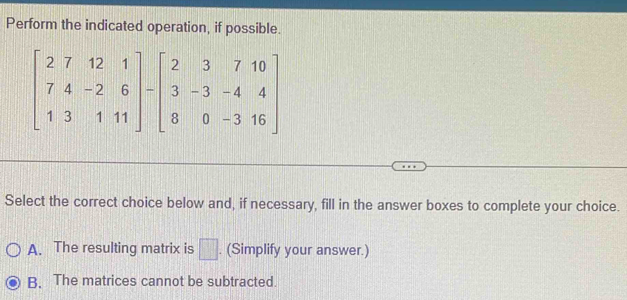 Perform the indicated operation, if possible.
Select the correct choice below and, if necessary, fill in the answer boxes to complete your choice.
A. The resulting matrix is □. (Simplify your answer.)
B. The matrices cannot be subtracted.