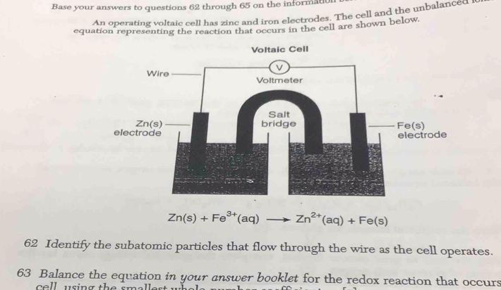 Base your answers to questions 62 through 65 on the informatl 
An operating voltaic cell has zinc and iron electrodes. The cell and the unbalanced i 
equation representing the reaction that occurs in the cell are shown below. 
Voltaic Cell
Zn(s)+Fe^(3+)(aq)to Zn^(2+)(aq)+Fe(s)
62 Identify the subatomic particles that flow through the wire as the cell operates. 
63 Balance the equation in your answer booklet for the redox reaction that occurs 
ce ll using the sm .