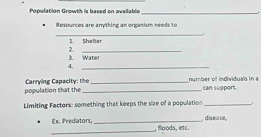 Population Growth is based on available _. 
Resources are anything an organism needs to 
_. 
1. Shelter 
2. 
_ 
3. Water 
4. 
_ 
Carrying Capacity: the _number of individuals in a 
population that the _can support. 
Limiting Factors: something that keeps the size of a population_ 
Ex. Predators, _, disease, 
_, floods, etc.