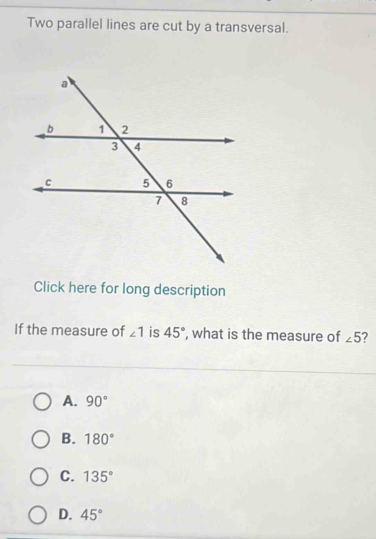 Two parallel lines are cut by a transversal.
Click here for long description
If the measure of ∠ 1 is 45° , what is the measure of ∠ 5 2
A. 90°
B. 180°
C. 135°
D. 45°