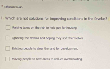 O6rate/bho
1. Which are not solutions for improving conditions in the favelas?
Raising taxes on the rich to help pay for housing
Ignoring the favelas and hoping they sort themselves
Evicting people to clear the land for development
Moving people to new areas to reduce overcrowding