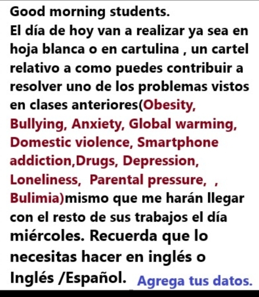 Good morning students. 
El día de hoy van a realizar ya sea en 
hoja blanca o en cartulina , un cartel 
relativo a como puedes contribuir a 
resolver uno de los problemas vistos 
en clases anteriores(Obesity, 
Bullying, Anxiety, Global warming, 
Domestic violence, Smartphone 
addiction,Drugs, Depression, 
Loneliness, Parental pressure, , 
Bulimia)mismo que me harán llegar 
con el resto de sus trabajos el día 
miércoles. Recuerda que lo 
necesitas hacer en inglés o 
Inglés /Español. Agrega tus datos.