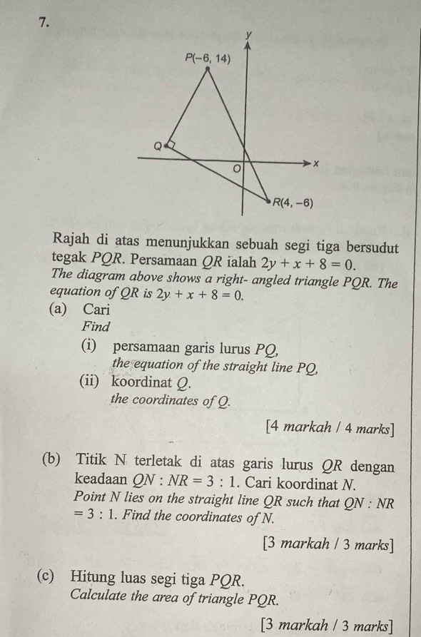 Rajah di atas menunjukkan sebuah segi tiga bersudut
tegak PQR. Persamaan QR ialah 2y+x+8=0.
The diagram above shows a right- angled triangle PQR. The
equation of QR is 2y+x+8=0.
(a) Cari
Find
(i) persamaan garis lurus PQ,
the equation of the straight line PQ,
(ii) koordinat Q.
the coordinates of Q.
[4 markah / 4 marks]
(b) Titik N terletak di atas garis lurus QR dengan
keadaan QN : NR=3:1. Cari koordinat N.
Point N lies on the straight line QR such that ) N : NR
=3:1. Find the coordinates of N.
[3 markah / 3 marks]
(c) Hitung luas segi tiga PQR.
Calculate the area of triangle PQR.
[3 markah / 3 marks]