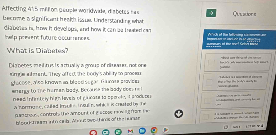 Affecting 415 million people worldwide, diabetes has Questions
become a significant health issue. Understanding what
diabetes is, how it develops, and how it can be treated can Which of the following statements are
help prevent future occurrences. important to include in an objective
summary of the text? Select three
What is Diabetes?
About two-thirds of the human
Diabetes mellitus is actually a group of diseases, not one glucose body's cells use insulin to help absorb
single ailment. They affect the body's ability to process
Diabetes is a collection of diseases
glucose, also known as blood sugar. Glucose provides that affect the body's ability to
energy to the human body. Because the body does not process glucose.
need infinitely high levels of glucose to operate, it produces Diabetes has serious health
a hormone, called insulin. Insulin, which is created by the cure. consequences, and currently has no
pancreas, controls the amount of glucose moving from the
It is possible to prevent certain types
bloodstream into cells. About two-thirds of the human of diabetes through lifestyle changes
Nov 6 6.25 US