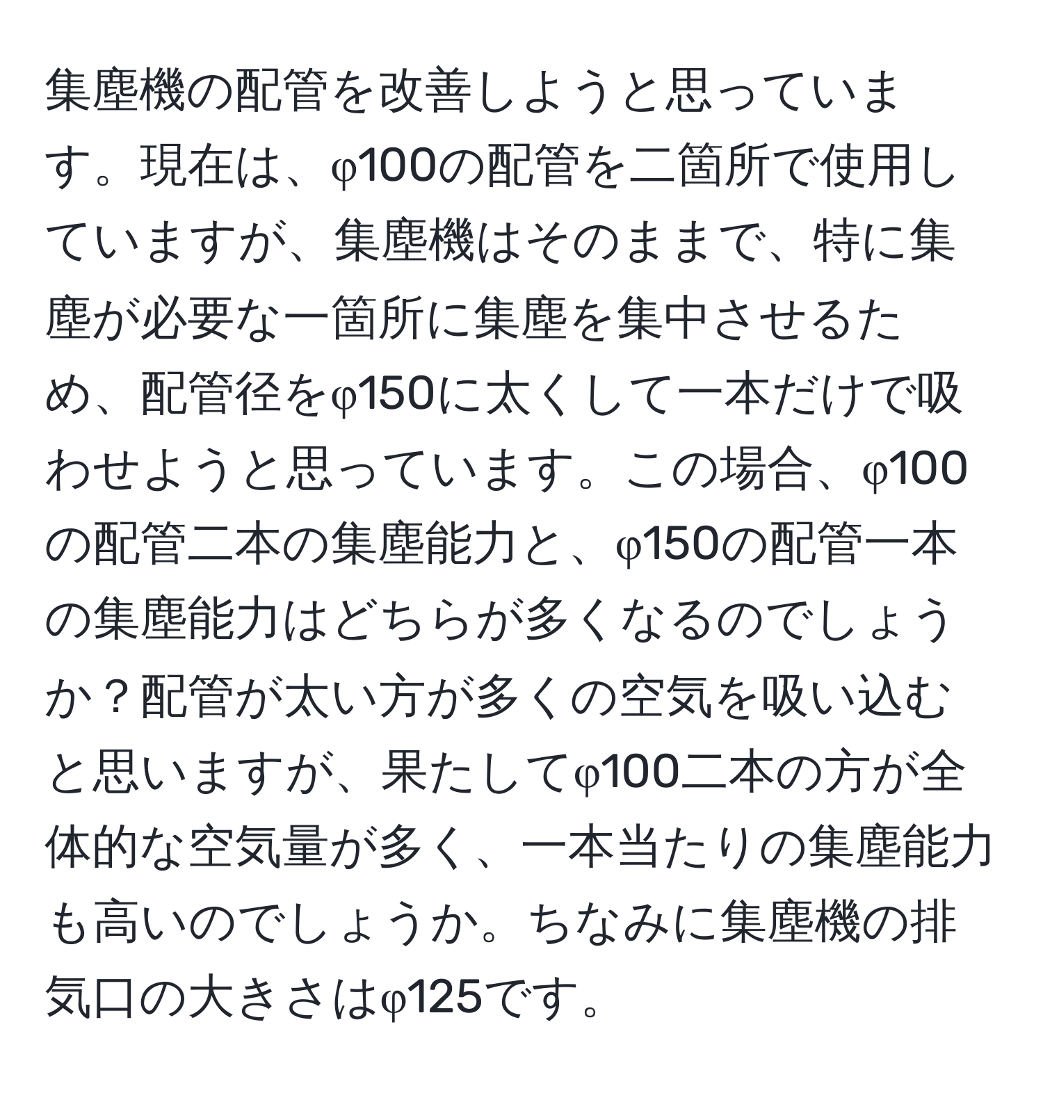 集塵機の配管を改善しようと思っています。現在は、φ100の配管を二箇所で使用していますが、集塵機はそのままで、特に集塵が必要な一箇所に集塵を集中させるため、配管径をφ150に太くして一本だけで吸わせようと思っています。この場合、φ100の配管二本の集塵能力と、φ150の配管一本の集塵能力はどちらが多くなるのでしょうか？配管が太い方が多くの空気を吸い込むと思いますが、果たしてφ100二本の方が全体的な空気量が多く、一本当たりの集塵能力も高いのでしょうか。ちなみに集塵機の排気口の大きさはφ125です。