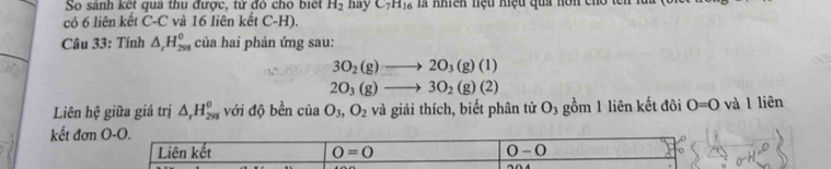 So sánh kết qua thu được, tử đó cho biết H_2
có 6 liên kết C-C và 16 liên kết C-H). hay C_7H_16 là nhiên hệu hiệu qua hôn cỉ
Câu 33: Tính △ _rH_(298)^0 của hai phản ứng sau:
3O_2(g)to 2O_3(g)(l)
2O_3(g)to 3O_2(g)(2)
Liên hệ giữa giá trị △ _rH_(298)^(θ) với độ bền của O_3, O_2 và giải thích, biết phân tử O_3 gồm 1 liên kết đôi O=0 và 1 liên
kết đơn O- O.
Liên kết 0=0 0-0