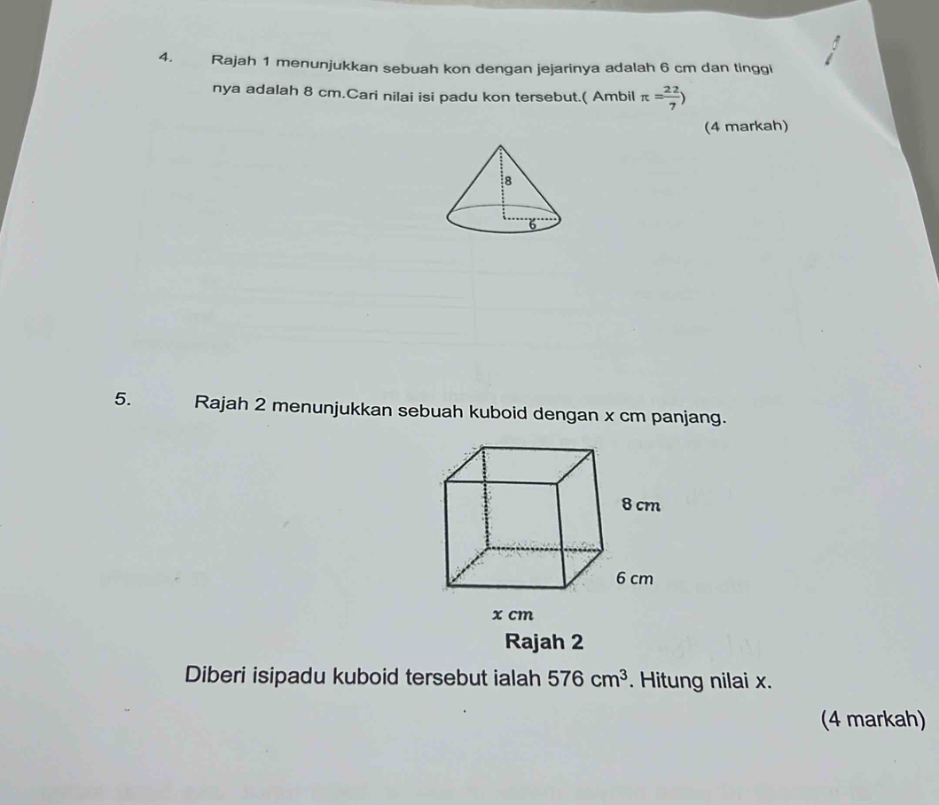 Rajah 1 menunjukkan sebuah kon dengan jejarinya adalah 6 cm dan tinggi 
nya adalah 8 cm.Cari nilai isi padu kon tersebut.( Ambil π = 22/7 )
(4 markah) 
5. Rajah 2 menunjukkan sebuah kuboid dengan x cm panjang. 
Rajah 2 
Diberi isipadu kuboid tersebut ialah 576cm^3. Hitung nilai x. 
(4 markah)