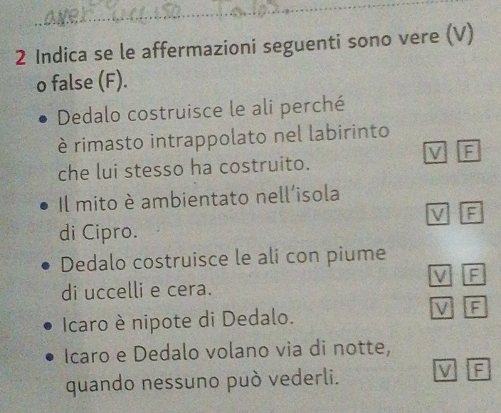 e,
2 Indica se le affermazioni seguenti sono vere (V)
o false (F).
Dedalo costruisce le ali perché
è rimasto intrappolato nel labirinto
V F
che lui stesso ha costruito.
Il mito è ambientato nell'isola
V F
di Cipro.
Dedalo costruisce le ali con piume
V F
di uccelli e cera.
Icaro è nipote di Dedalo.
V F
Icaro e Dedalo volano via di notte,
quando nessuno può vederli.
V F