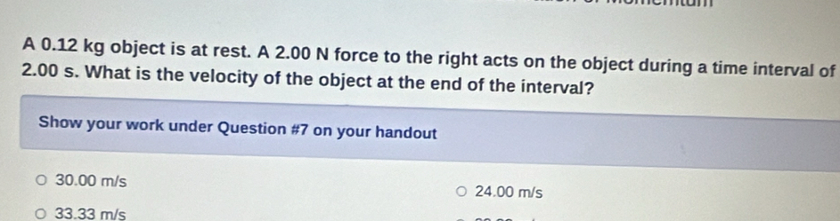 A 0.12 kg object is at rest. A 2.00 N force to the right acts on the object during a time interval of
2.00 s. What is the velocity of the object at the end of the interval?
Show your work under Question #7 on your handout
30.00 m/s 24.00 m/s
33.33 m/s