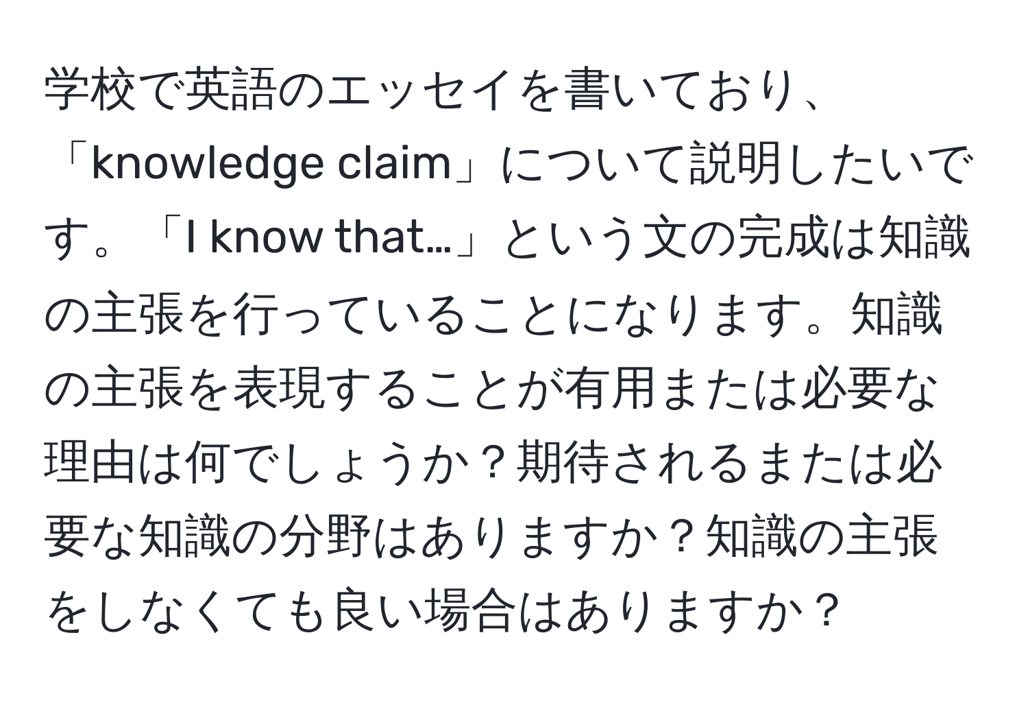 学校で英語のエッセイを書いており、「knowledge claim」について説明したいです。「I know that…」という文の完成は知識の主張を行っていることになります。知識の主張を表現することが有用または必要な理由は何でしょうか？期待されるまたは必要な知識の分野はありますか？知識の主張をしなくても良い場合はありますか？