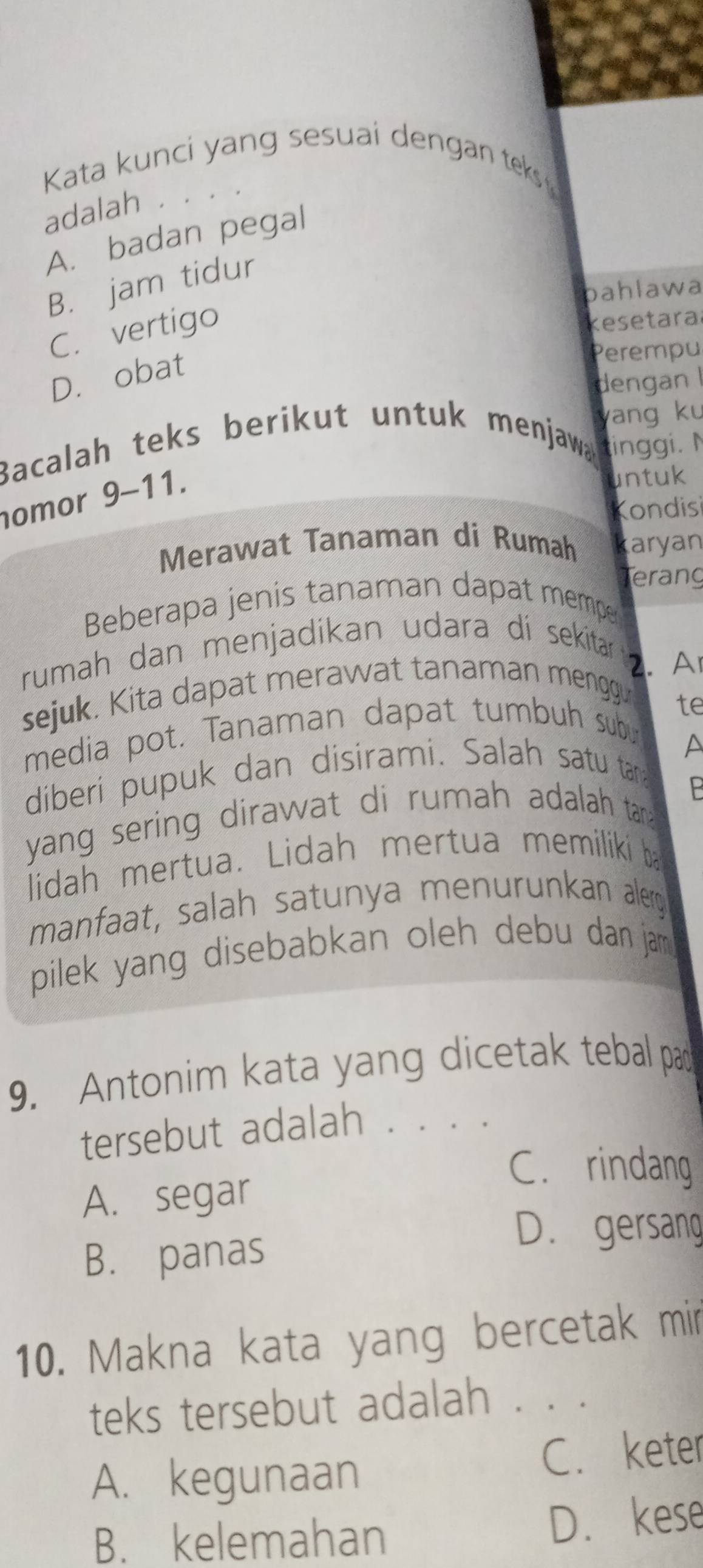 Kata kunci yang sesuai dengan teks 
adalah ..
A. badan pegal
B. jam tidur
bahlawa
C. vertigo
kesetara
D. obat
Perempu
dengan I
yang ku
Bacalah teks berikut untuk menjawa inggi.N
omor 9-11.
untuk
Kondisi
Merawat Tanaman di Rumah karyan
Terang
Beberapa jenis tanaman dapat mempe
rumah dan menjadikan udara di sekitar . A
sejuk. Kita dapat merawat tanaman menggu
media pot. Tanaman dapat tumbuh subu te
diberi pupuk dan disirami. Salah satu tar
P
yang sering dirawat di rumah adalah tan 
lidah mertua. Lidah mertua memiliki ba
manfaat, salah satunya menurunkan alerg
pilek yang disebabkan oleh debu dan jam .
9. Antonim kata yang dicetak tebal pad
tersebut adalah . . . .
C. rindang
A. segar
D. gersang
B. panas
10. Makna kata yang bercetak mir
teks tersebut adalah . . .
A. kegunaan C. keter
B. kelemahan D. kese