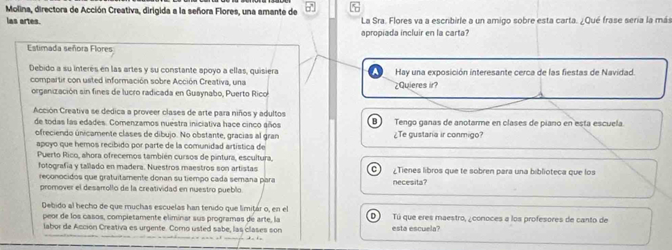 Molina, directora de Acción Creativa, dirigida a la señora Flores, una amante de 
las artes. La Sra. Flores va a escribirle a un amigo sobre esta carta. ¿Qué frase seria la más 
apropiada incluir en la carta? 
Estimada señora Flores 
Debido a su interés en las artes y su constante apoyo a ellas, quisiera Hay una exposición interesante cerca de las fiestas de Navidad. 
compartir con usted información sobre Acción Creativa, una ¿Quieres ir? 
organización sin fines de lucro radicada en Guaynabo, Puerto Rico 
Acción Creativa se dedica a proveer clases de arte para niños y adultos 
de todas las edades. Comenzamos nuestra iniciativa hace cinco años B Tengo ganas de anotarme en clases de piano en está escuela 
ofreciendo únicamente clases de dibujo. No obstante, gracias al gran ¿Te gustana ir conmigo? 
apoyo que hemos recíbido por parte de la comunidad artística de 
Puerto Rico, ahora ofrecemos también cursos de pintura, escultura, 
fotografía y tallado en madera. Nuestros maestros son artistas ¿Tienes libros que te sobren para una biblioteca que los 
reconocidos que gratuitamente donan su tiempo cada semana para necesita? 
promover el desarrollo de la creatividad en nuestro pueblo 
Debido al hecho de que muchas escuelas han tenido que limitár o, en el Tú que eres maestro, ¿conoces a los profesores de canto de 
peor de los casos, compietamente eliminar sus programas de arte, la 
D  
labor de Acción Creativa es urgente. Como usted sabe, las clases son esta escuela?