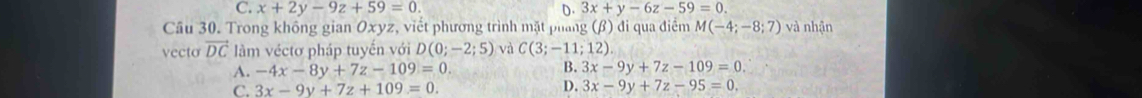 C. x+2y-9z+59=0. D. 3x+y-6z-59=0. 
Câu 30. Trong không gian Oxyz, viết phương trình mặt phang (β) đi qua điểm M(-4;-8;7) và nhận
vecto vector DC làm véctơ pháp tuyến với D(0;-2;5) và C(3;-11;12)
A. -4x-8y+7z-109=0.
B. 3x-9y+7z-109=0.
C. 3x-9y+7z+109=0.
D. 3x-9y+7z-95=0.