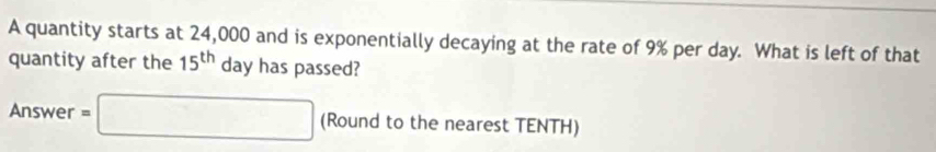 A quantity starts at 24,000 and is exponentially decaying at the rate of 9% per day. What is left of that 
quantity after the 15^(th) day has passed? 
Answer =□ (Round to the nearest TENTH)