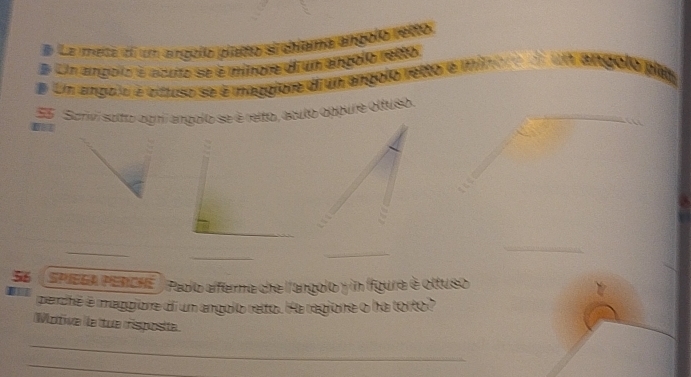 # La meta ee un angolo platto si chiama angoló retto 
# Um angolo é acuto se é minore di un angolo retto 
# En angolo é oltuso se é maggiore diun angolo retto é minore di un angolo phe 
E5 Scrivi sotto ogní angolo se é retto, acuto oppure oltuso. 
_ 
_ 
_ 
_ 
S6 SPIEGA PENCHE| Paolo afferma che l'angolo y in Ifgura é oltuso 
perché é maggione di un angolo retto. Ha ragione o ha torto? 
Motive Île tue risposte 
_ 
_