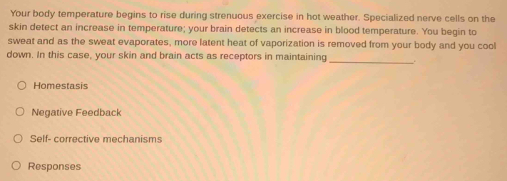 Your body temperature begins to rise during strenuous exercise in hot weather. Specialized nerve cells on the
skin detect an increase in temperature; your brain detects an increase in blood temperature. You begin to
sweat and as the sweat evaporates, more latent heat of vaporization is removed from your body and you cool
down. In this case, your skin and brain acts as receptors in maintaining_
Homestasis
Negative Feedback
Self- corrective mechanisms
Responses