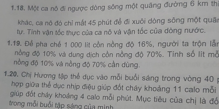 Một ca nô đi ngược dòng sông một quãng đường 6 km thị 
khác, ca nô đó chỉ mất 45 phút để đi xuôi dòng sông một quãn 
tự. Tính vận tốc thực của ca nô và vận tốc của dòng nước. 
1.19. Để pha chế 1 000 lít cồn nồng độ 16%, người ta trộn lẫn 
nồng độ 10% và dung dịch cồn nồng độ 70%. Tính số lít mỗ 
nồng độ 10% và nồng độ 70% cần dùng. 
1.20. Chị Hương tập thể dục vào mỗi buổi sáng trong vòng 40 p 
hợp giữa thể dục nhịp điệu giúp đốt cháy khoảng 11 calo mỗi 
giúp đốt cháy khoảng 4 calo mỗi phút. Mục tiêu của chị là đố 
trong mỗi buổi tập sáng của mình