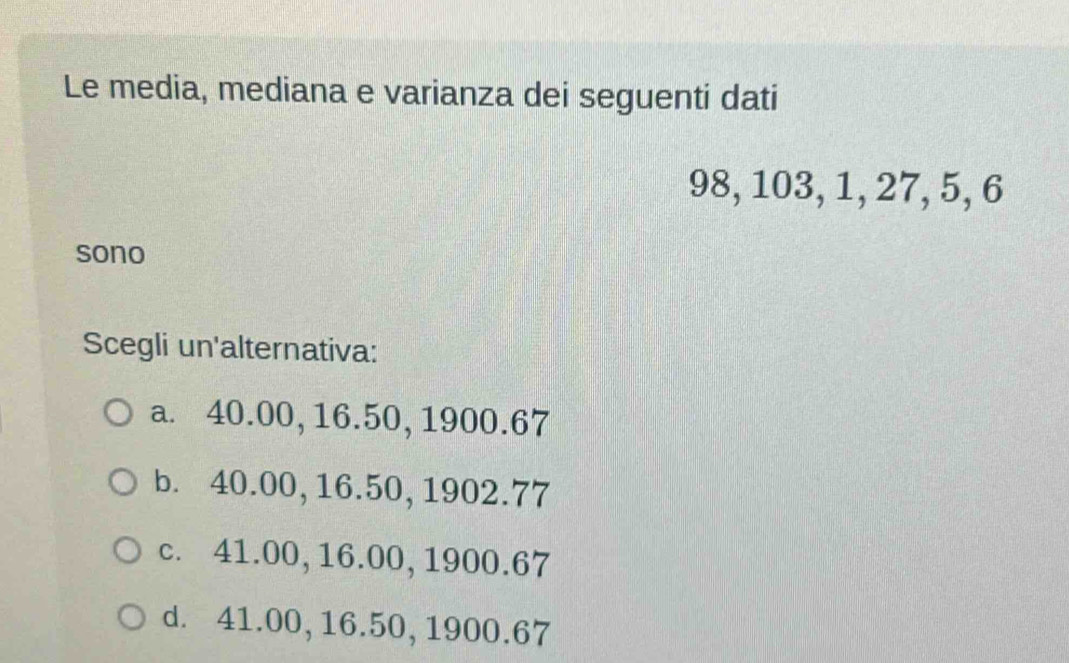 Le media, mediana e varianza dei seguenti dati
98, 103, 1, 27, 5, 6
sono
Scegli un'alternativa:
a. 40.00, 16.50, 1900.67
b. 40.00, 16.50, 1902.77
c. 41.00, 16.00, 1900.67
d. 41.00, 16.50, 1900.67