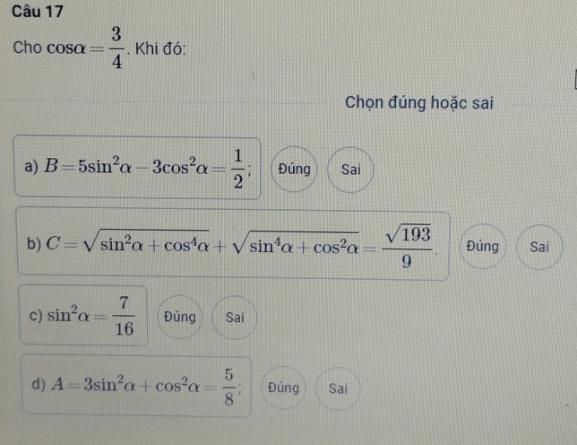 Cho cos alpha = 3/4 . Khi đó:
Chọn đúng hoặc sai
a) B=5sin^2alpha -3cos^2alpha = 1/2 ; Đúng Sai
b) C=sqrt(sin^2alpha +cos^4alpha )+sqrt(sin^4alpha +cos^2alpha )= sqrt(193)/9 . Đúng Sai
c) sin^2alpha = 7/16  Đúng Sai
d) A=3sin^2alpha +cos^2alpha = 5/8 ; Đúng Sai